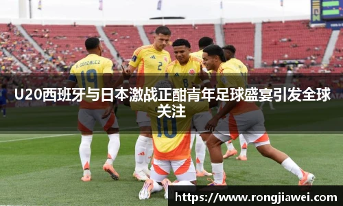 U20西班牙与日本激战正酣青年足球盛宴引发全球关注